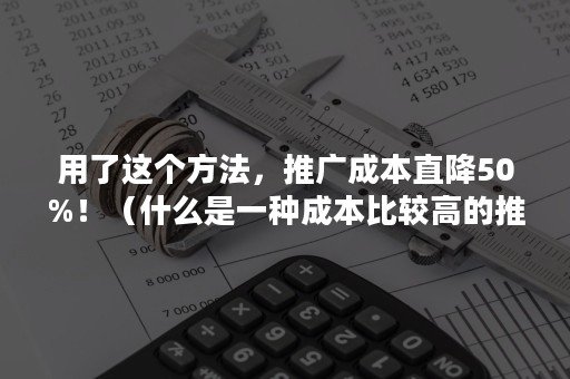 用了这个方法，推广成本直降50%！（什么是一种成本比较高的推广方法）