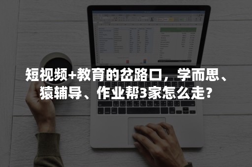 短视频+教育的岔路口，学而思、猿辅导、作业帮3家怎么走？