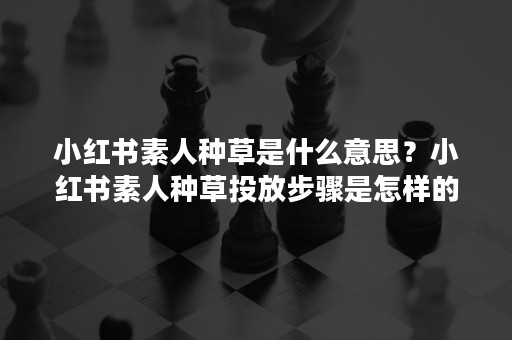 小红书素人种草是什么意思？小红书素人种草投放步骤是怎样的？