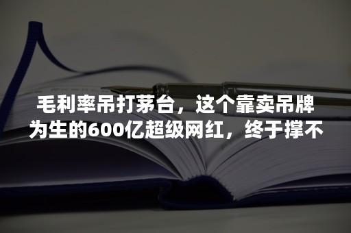 毛利率吊打茅台，这个靠卖吊牌为生的600亿超级网红，终于撑不住了！