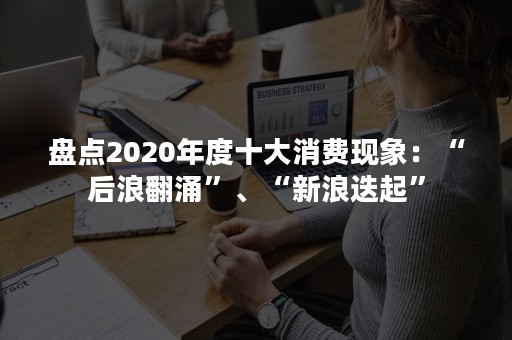 盘点2020年度十大消费现象：“后浪翻涌”、“新浪迭起”