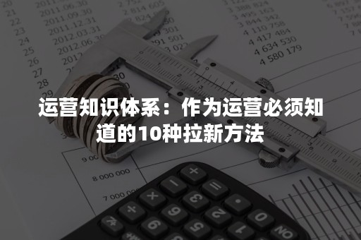 运营知识体系：作为运营必须知道的10种拉新方法