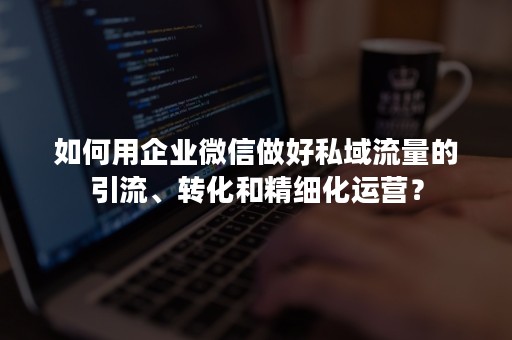 如何用企业微信做好私域流量的引流、转化和精细化运营？