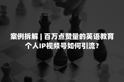 案例拆解 | 百万点赞量的英语教育个人IP视频号如何引流？