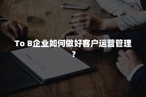 To B企业如何做好客户运营管理？