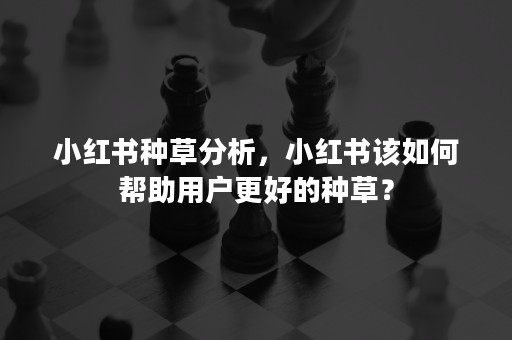 小红书种草分析，小红书该如何帮助用户更好的种草？