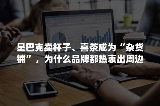 星巴克卖杯子、喜茶成为“杂货铺”，为什么品牌都热衷出周边？
