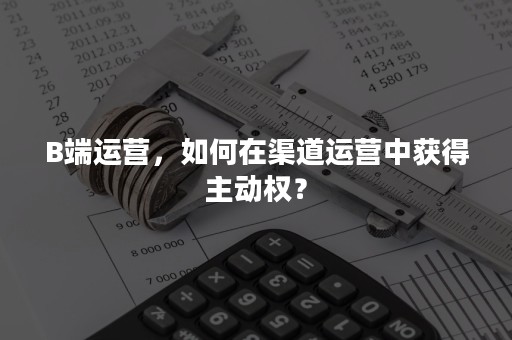 B端运营，如何在渠道运营中获得主动权？