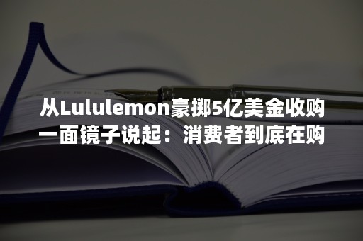 从Lululemon豪掷5亿美金收购一面镜子说起：消费者到底在购买什么？