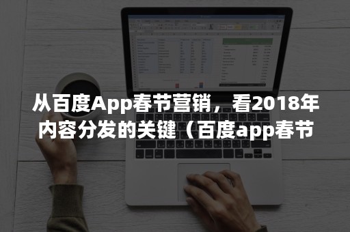 从百度App春节营销，看2018年内容分发的关键（百度app春节活动）