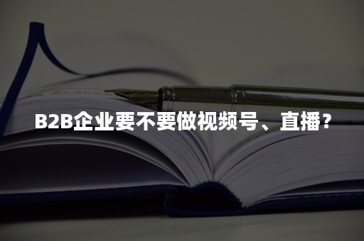 B2B企业要不要做视频号、直播？