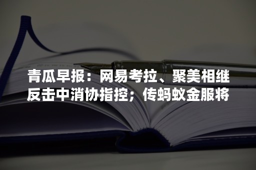 青瓜早报：网易考拉、聚美相继反击中消协指控；传蚂蚁金服将融资50亿美元；腾讯音乐与网易云音乐达成版权合作…