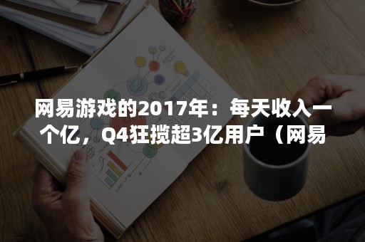 网易游戏的2017年：每天收入一个亿，Q4狂揽超3亿用户（网易旗下游戏收入排行榜）