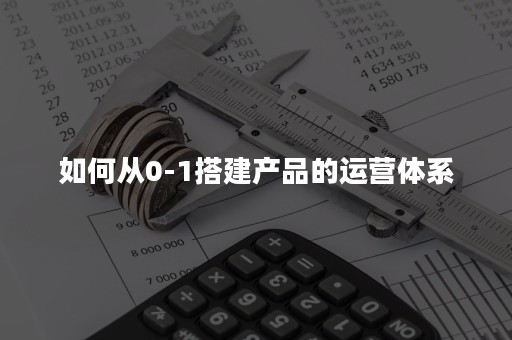 如何从0-1搭建产品的运营体系