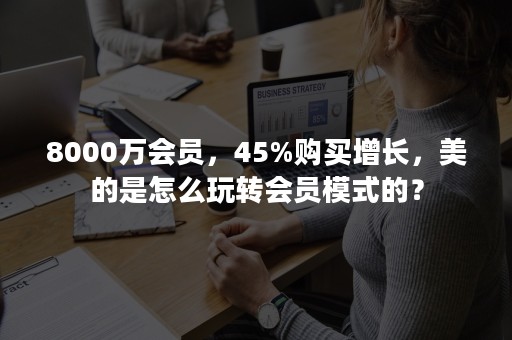 8000万会员，45%购买增长，美的是怎么玩转会员模式的？