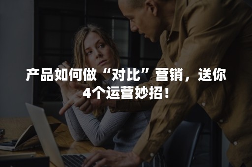 产品如何做“对比”营销，送你4个运营妙招！