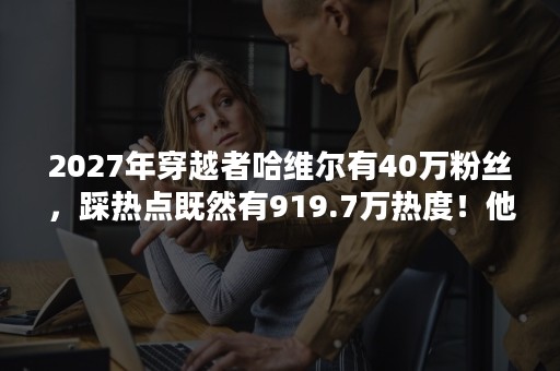 2027年穿越者哈维尔有40万粉丝，踩热点既然有919.7万热度！他是怎么做到的？