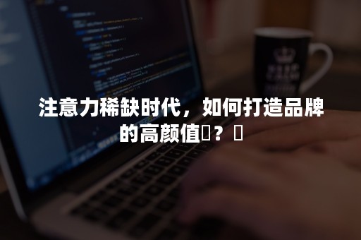 注意力稀缺时代，如何打造品牌的高颜值​？​