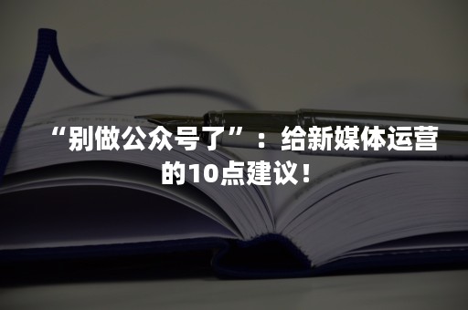 “别做公众号了”：给新媒体运营的10点建议！