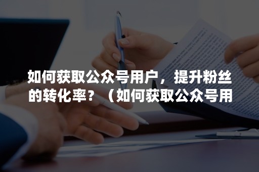 如何获取公众号用户，提升粉丝的转化率？（如何获取公众号用户,提升粉丝的转化率信息）