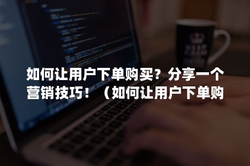 如何让用户下单购买？分享一个营销技巧！（如何让用户下单购买?分享一个营销技巧的文案）