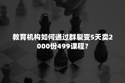 教育机构如何通过群裂变5天卖2000份499课程？