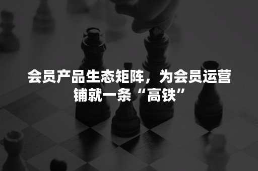 会员产品生态矩阵，为会员运营铺就一条“高铁”