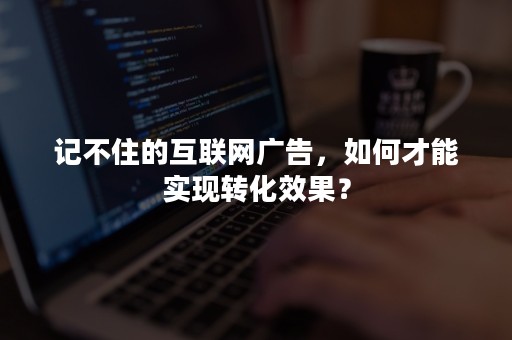 记不住的互联网广告，如何才能实现转化效果？