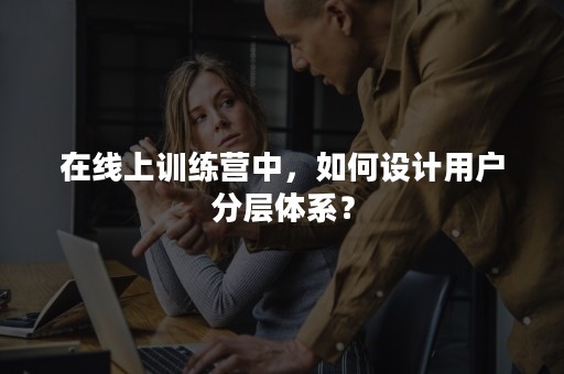 在线上训练营中，如何设计用户分层体系？