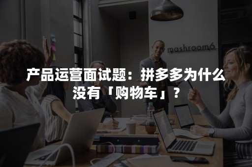 产品运营面试题：拼多多为什么没有「购物车」？