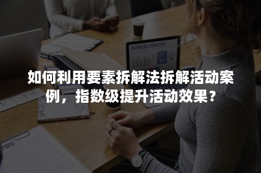 如何利用要素拆解法拆解活动案例，指数级提升活动效果？