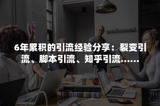 6年累积的引流经验分享：裂变引流、脚本引流、知乎引流……