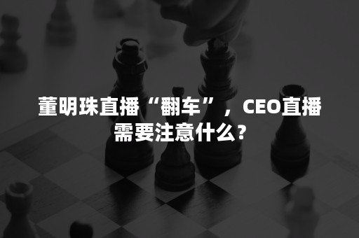 董明珠直播“翻车”，CEO直播需要注意什么？