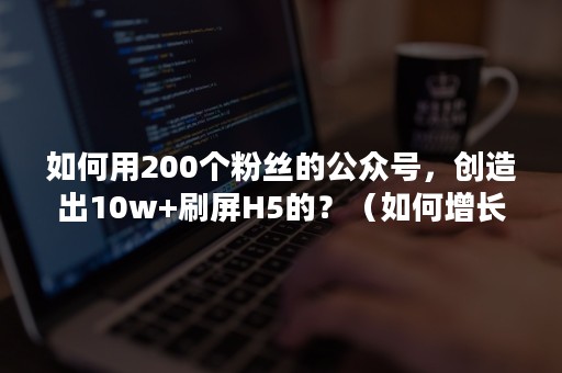 如何用200个粉丝的公众号，创造出10w+刷屏H5的？（如何增长公众号粉丝）