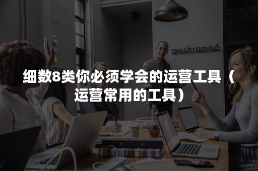 细数8类你必须学会的运营工具（运营常用的工具）