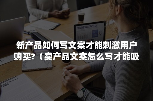 新产品如何写文案才能刺激用户购买?（卖产品文案怎么写才能吸引人?）