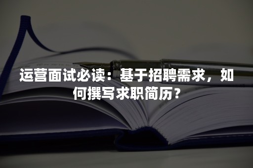 运营面试必读：基于招聘需求，如何撰写求职简历？