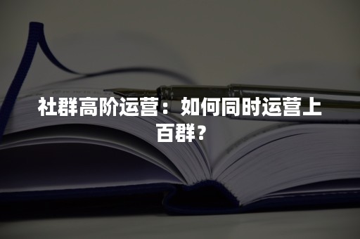 社群高阶运营：如何同时运营上百群？