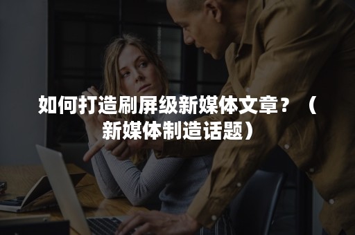 如何打造刷屏级新媒体文章？（新媒体制造话题）