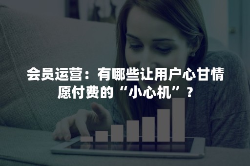 会员运营：有哪些让用户心甘情愿付费的“小心机”？