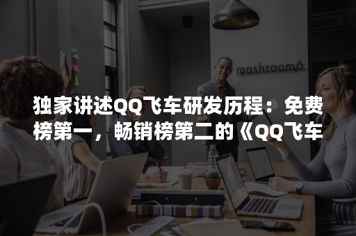 独家讲述QQ飞车研发历程：免费榜第一，畅销榜第二的《QQ飞车手游》是如何诞生的？