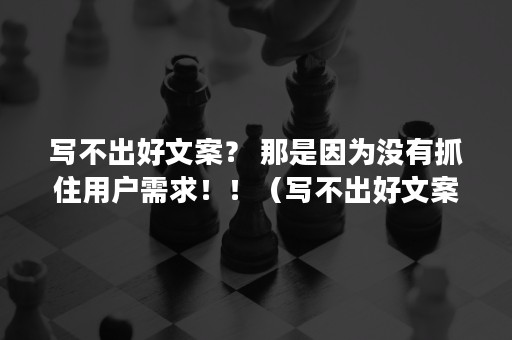 写不出好文案？ 那是因为没有抓住用户需求！！（写不出好文案的成语）