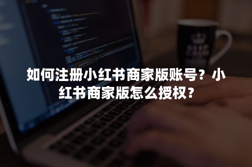 如何注册小红书商家版账号？小红书商家版怎么授权？