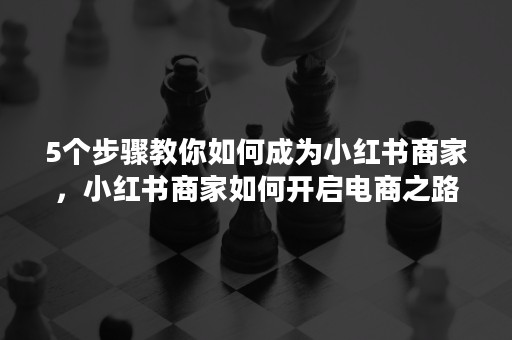 5个步骤教你如何成为小红书商家，小红书商家如何开启电商之路？