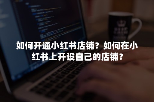 如何开通小红书店铺？如何在小红书上开设自己的店铺？