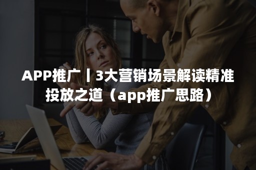 APP推广丨3大营销场景解读精准投放之道（app推广思路）