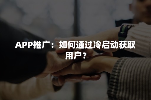 APP推广：如何通过冷启动获取用户？