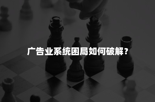 广告业系统困局如何破解？