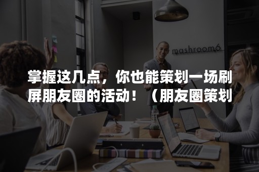 掌握这几点，你也能策划一场刷屏朋友圈的活动！（朋友圈策划活动方案）