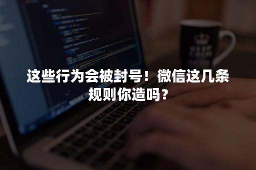 这些行为会被封号！微信这几条规则你造吗？